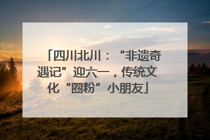 四川北川：“非遗奇遇记”迎六一，传统文化“圈粉”小朋友