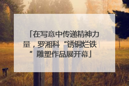 在写意中传递精神力量，罗湘科“锈铜烂铁”雕塑作品展开幕
