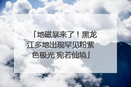 地磁暴来了！黑龙江多地出现罕见粉紫色极光 宛若仙境