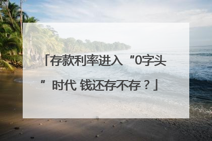 存款利率进入“0字头”时代 钱还存不存？