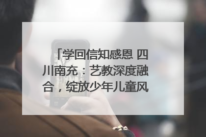 学回信知感恩 四川南充：艺教深度融合，绽放少年儿童风采｜您牵挂的四川