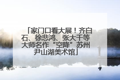 家门口看大展！齐白石、徐悲鸿、张大千等大师名作“空降”苏州尹山湖美术馆