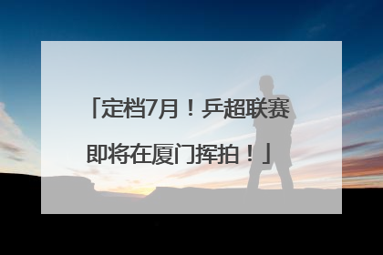 定档7月！乒超联赛即将在厦门挥拍！