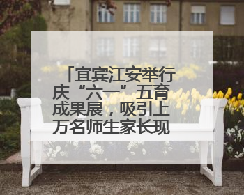 宜宾江安举行庆“六一”五育成果展，吸引上万名师生家长现场参与