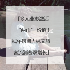 多元业态激活 “两山” 价值！端午假期吉林文旅客流消费双增长
