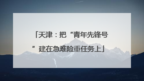 天津：把“青年先锋号”建在急难险重任务上