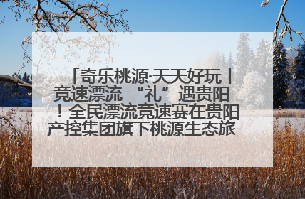 奇乐桃源·天天好玩丨竞速漂流 “礼”遇贵阳！全民漂流竞速赛在贵阳产控集团旗下桃源生态旅游度假区举行