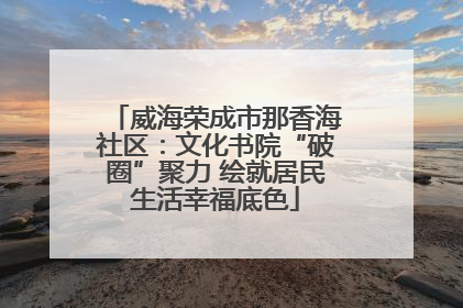 威海荣成市那香海社区：文化书院“破圈”聚力 绘就居民生活幸福底色