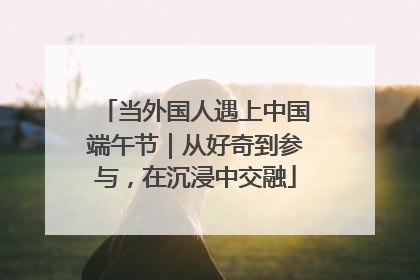 当外国人遇上中国端午节｜从好奇到参与，在沉浸中交融