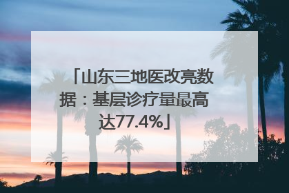 山东三地医改亮数据：基层诊疗量最高达77.4%