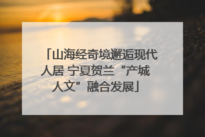 山海经奇境邂逅现代人居 宁夏贺兰“产城人文”融合发展