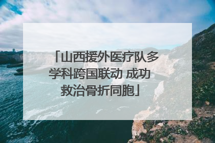 山西援外医疗队多学科跨国联动 成功救治骨折同胞