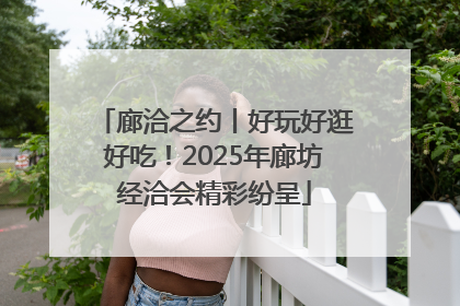廊洽之约丨好玩好逛好吃！2025年廊坊经洽会精彩纷呈