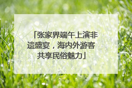 张家界端午上演非遗盛宴，海内外游客共享民俗魅力