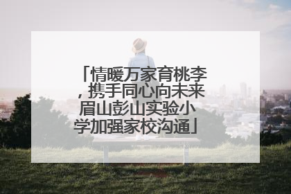 情暖万家育桃李，携手同心向未来 眉山彭山实验小学加强家校沟通