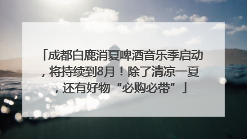 成都白鹿消夏啤酒音乐季启动，将持续到8月！除了清凉一夏，还有好物“必购必带”