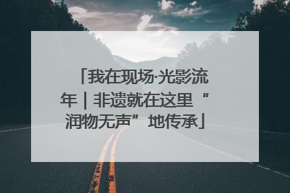 我在现场·光影流年｜非遗就在这里“润物无声”地传承