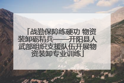 战勤保障练硬功 物资装卸砺精兵——开阳县人武部组织支援队伍开展物资装卸专业训练