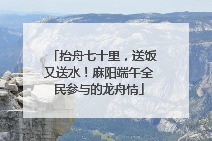 抬舟七十里，送饭又送水！麻阳端午全民参与的龙舟情