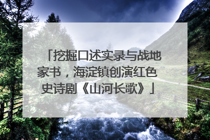 挖掘口述实录与战地家书，海淀镇创演红色史诗剧《山河长歌》
