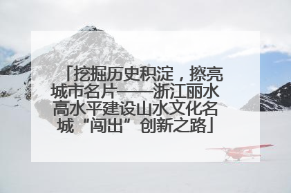 挖掘历史积淀，擦亮城市名片——浙江丽水高水平建设山水文化名城“闯出”创新之路