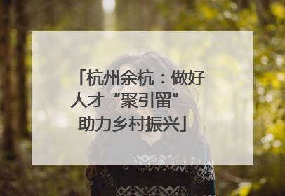 杭州余杭：做好人才“聚引留” 助力乡村振兴