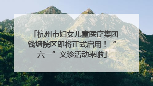 杭州市妇女儿童医疗集团钱塘院区即将正式启用！“六一”义诊活动来啦