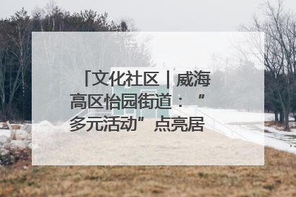 文化社区｜威海高区怡园街道：“多元活动”点亮居民“多彩生活”