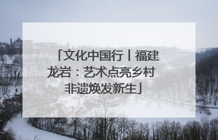 文化中国行丨福建龙岩：艺术点亮乡村 非遗焕发新生