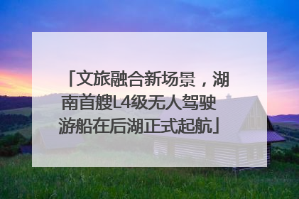 文旅融合新场景，湖南首艘L4级无人驾驶游船在后湖正式起航