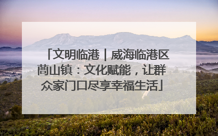 文明临港｜威海临港区蔄山镇：文化赋能，让群众家门口尽享幸福生活