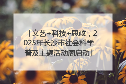 文艺+科技+思政，2025年长沙市社会科学普及主题活动周启动