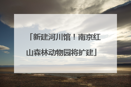 新建河川馆！南京红山森林动物园将扩建
