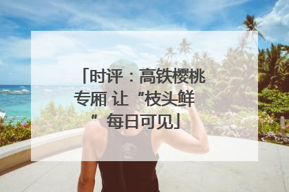 时评：高铁樱桃专厢 让“枝头鲜”每日可见