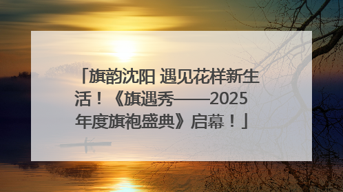 旗韵沈阳 遇见花样新生活！《旗遇秀——2025年度旗袍盛典》启幕！