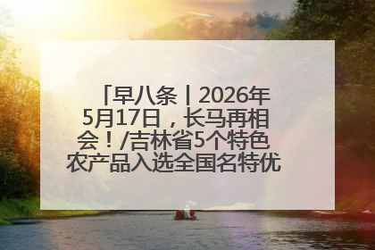 早八条丨2026年5月17日，长马再相会！/吉林省5个特色农产品入选全国名特优新农产品名录