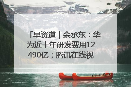 早资道｜余承东：华为近十年研发费用12490亿；腾讯在线视频重大组织调整