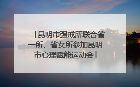 昆明市强戒所联合省一所、省女所参加昆明市心理赋能运动会