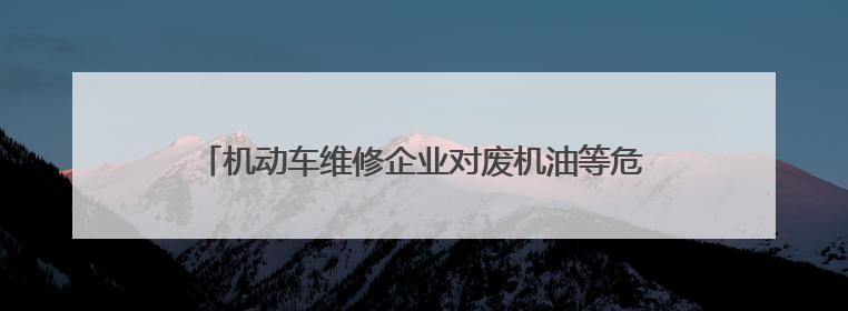 机动车维修企业对废机油等危险废物处置不规范 公益诉讼启动后47家企业依法备案