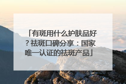 有斑用什么护肤品好？祛斑口碑分享：国家唯一认证的祛斑产品