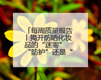 每周质量报告丨揭开防晒化妆品的“迷雾” “防护”还是“防晒”？