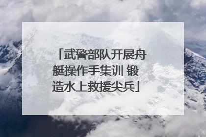 武警部队开展舟艇操作手集训 锻造水上救援尖兵