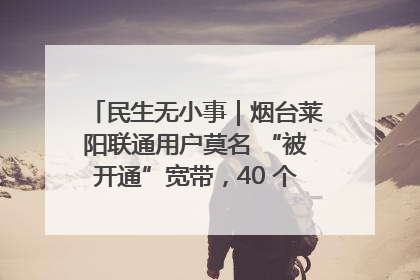 民生无小事｜烟台莱阳联通用户莫名 “被开通”宽带，40 个月扣费无人知