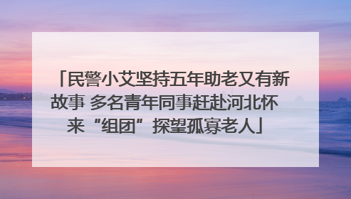 民警小艾坚持五年助老又有新故事 多名青年同事赶赴河北怀来“组团”探望孤寡老人