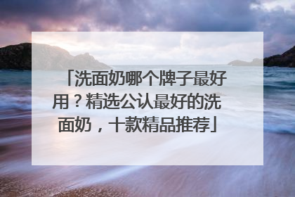 洗面奶哪个牌子最好用？精选公认最好的洗面奶，十款精品推荐
