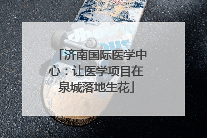 济南国际医学中心：让医学项目在泉城落地生花