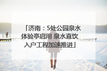 济南：5处公园泉水体验亭启用 泉水直饮入户工程加速推进