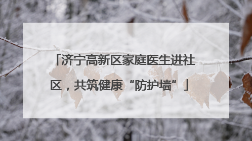 济宁高新区家庭医生进社区，共筑健康“防护墙”