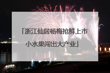 浙江仙居杨梅抢鲜上市 小水果闯出大产业