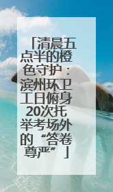 清晨五点半的橙色守护：滨州环卫工日俯身20次托举考场外的“答卷尊严”